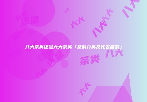 八大茶类还是六大茶类「茶的分类及代表名茶」