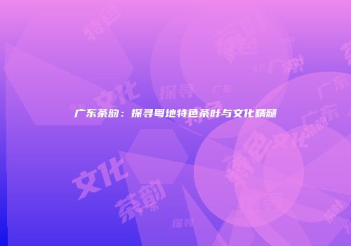 广东茶韵：探寻粤地特色茶叶与文化精髓