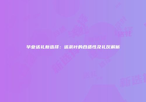 毕业送礼新选择：送茶叶的合适性及礼仪解析