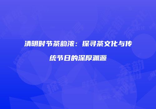 清明时节茶韵浓：探寻茶文化与传统节日的深厚渊源