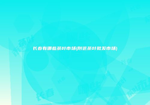 长春有哪些茶叶市场(附近茶叶批发市场)