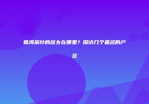 普洱茶叶的故乡在哪里？探访几个著名的产区
