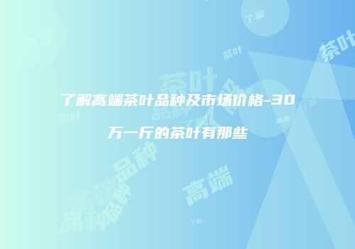 了解高端茶叶品种及市场价格-30万一斤的茶叶有那些