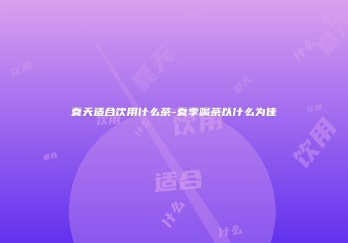 夏天适合饮用什么茶-夏季喝茶以什么为佳