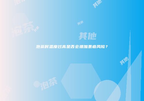 泡茶时温度过高是否会增加患癌风险？