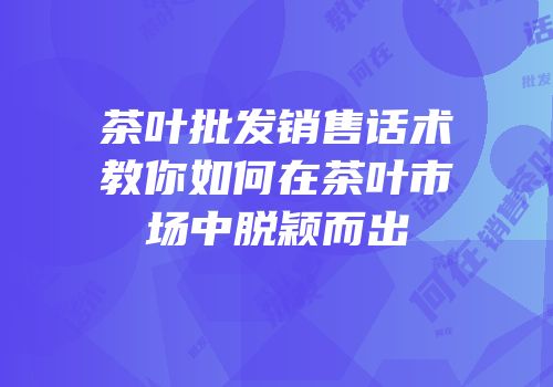 茶叶批发销售话术教你如何在茶叶市场中脱颖而出