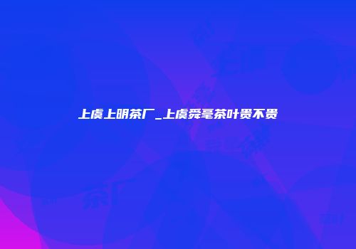 上虞上明茶厂_上虞舜毫茶叶贵不贵