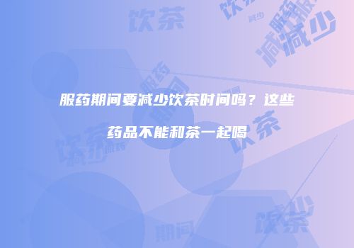 服药期间要减少饮茶时间吗？这些药品不能和茶一起喝