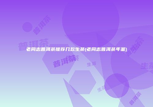 老同志普洱茶推荐几款生茶(老同志普洱茶年鉴)