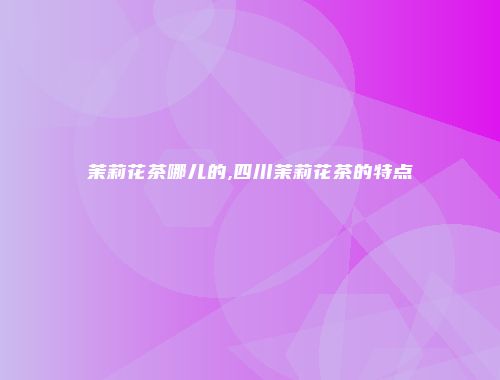 茉莉花茶哪儿的,四川茉莉花茶的特点