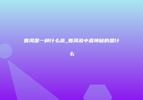 普洱是一种什么茶_普洱茶中最神秘的是什么