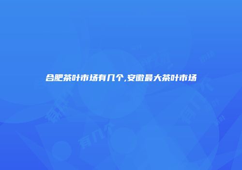 合肥茶叶市场有几个,安徽最大茶叶市场