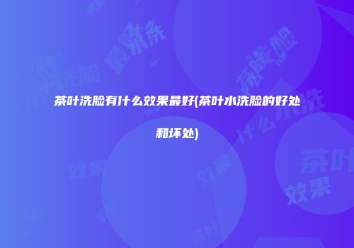 茶叶洗脸有什么效果最好(茶叶水洗脸的好处和坏处)