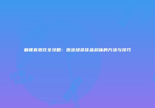 碧螺春泡饮全攻略：泡出绿茶佳品韵味的方法与技巧