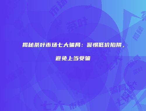 揭秘茶叶市场七大骗局：警惕低价陷阱，避免上当受骗