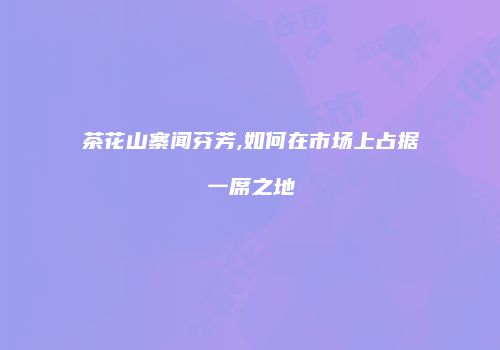 茶花山寨闻芬芳,如何在市场上占据一席之地