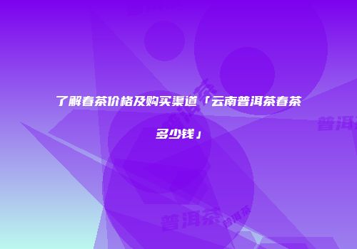 了解春茶价格及购买渠道「云南普洱茶春茶多少钱」