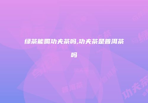 绿茶能喝功夫茶吗,功夫茶是普洱茶吗