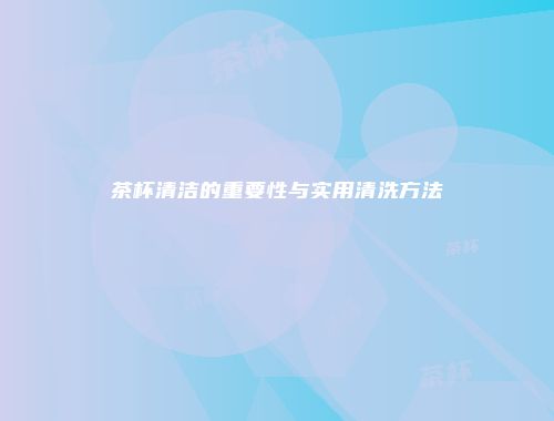 茶杯清洁的重要性与实用清洗方法