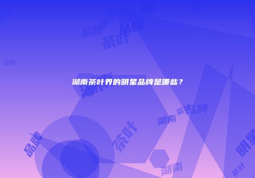 湖南茶叶界的明星品牌是哪些？