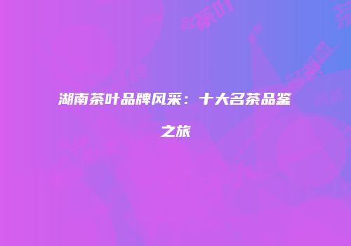 湖南茶叶品牌风采：十大名茶品鉴之旅