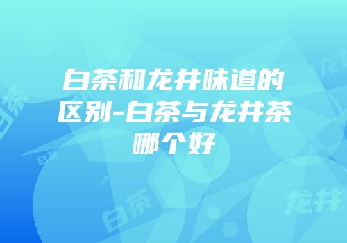 白茶和龙井味道的区别-白茶与龙井茶哪个好
