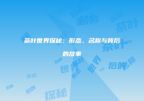 茶叶世界探秘：形态、名称与背后的故事