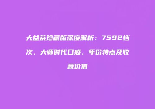 大益茶珍藏版深度解析：7592档次、大师时代口感、年份特点及收藏价值