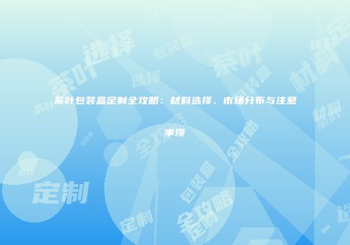 茶叶包装盒定制全攻略：材料选择、市场分布与注意事项