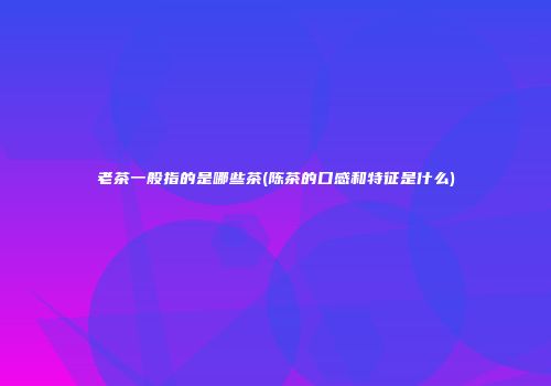 老茶一般指的是哪些茶(陈茶的口感和特征是什么)