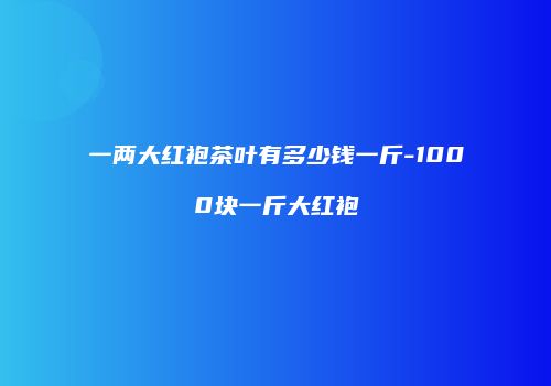 一两大红袍茶叶有多少钱一斤-1000块一斤大红袍