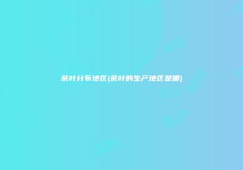 茶叶分布地区(茶叶的生产地区是哪)