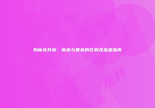 揭秘龙井茶：春茶与夏茶的区别及品鉴指南