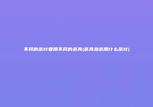 不同的茶叶要用不同的茶具(茶具泡茶用什么茶叶)