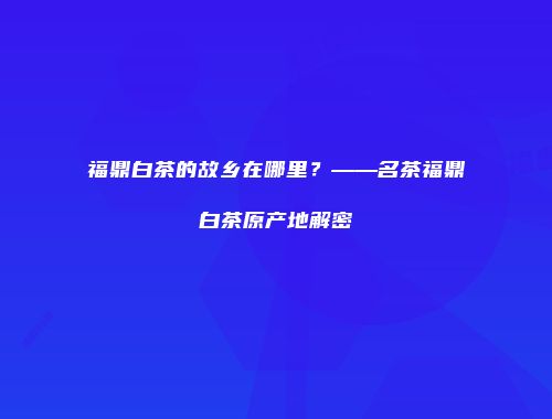 福鼎白茶的故乡在哪里？——名茶福鼎白茶原产地解密