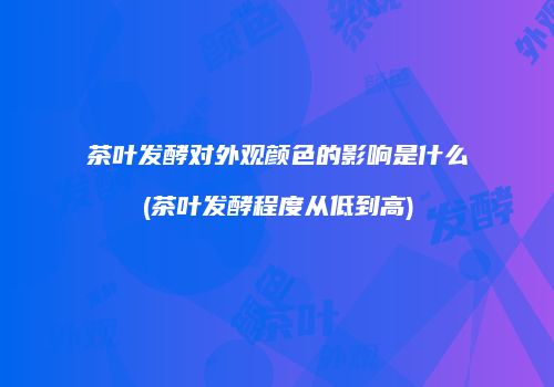 茶叶发酵对外观颜色的影响是什么(茶叶发酵程度从低到高)