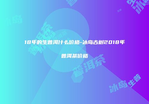 18年的生普洱什么价格-冰岛古树2018年普洱茶价格