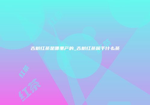 古树红茶是哪里产的_古树红茶属于什么茶
