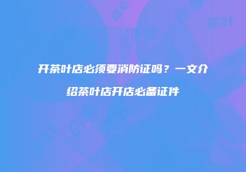 开茶叶店必须要消防证吗？一文介绍茶叶店开店必备证件