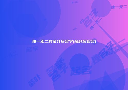 独一无二的茶叶店名字(茶叶店起名)