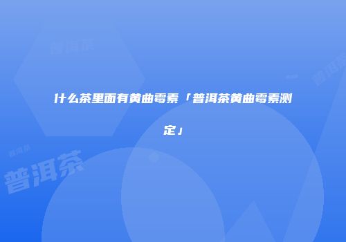 什么茶里面有黄曲霉素「普洱茶黄曲霉素测定」
