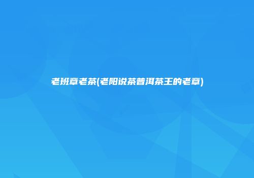 老班章老茶(老阳说茶普洱茶王的老章)