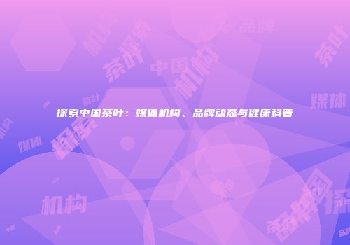 探索中国茶叶：媒体机构、品牌动态与健康科普