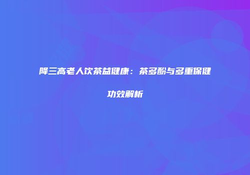降三高老人饮茶益健康：茶多酚与多重保健功效解析