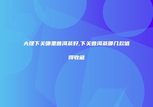 大理下关哪里普洱茶好,下关普洱茶哪几款值得收藏