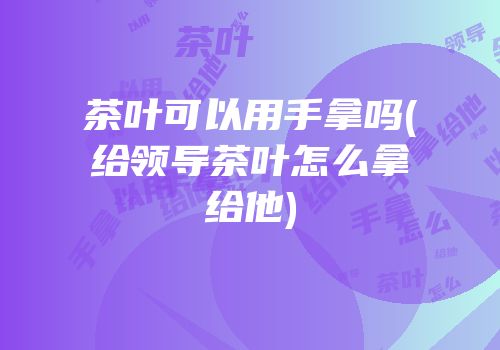 茶叶可以用手拿吗(给领导茶叶怎么拿给他)