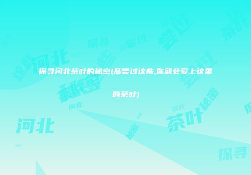 探寻河北茶叶的秘密(品尝过这些,你就会爱上这里的茶叶)