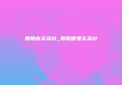 贵阳市买茶叶_贵阳哪里买茶叶