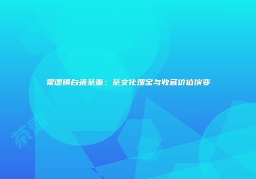 景德镇白瓷茶壶：茶文化瑰宝与收藏价值演变
