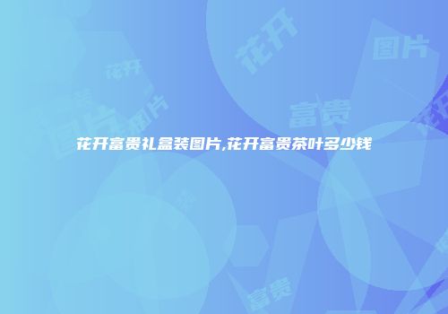 花开富贵礼盒装图片,花开富贵茶叶多少钱